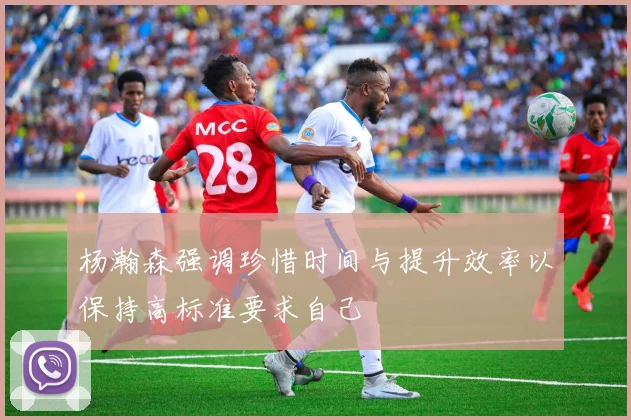 杨瀚森强调珍惜时间与提升效率以保持高标准要求自己
