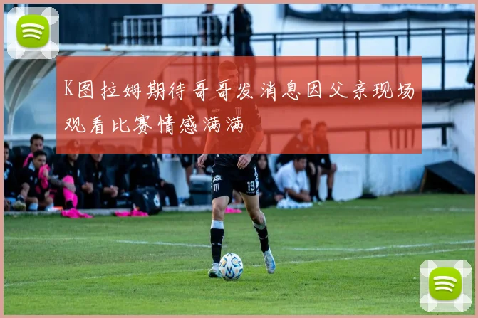 K图拉姆期待哥哥发消息因父亲现场观看比赛情感满满