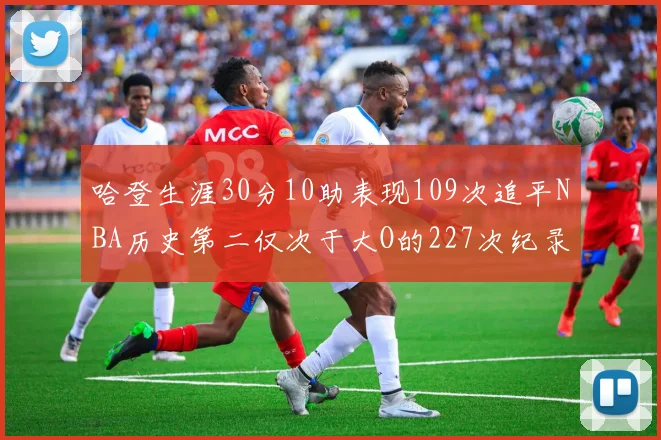 哈登生涯30分10助表现109次追平NBA历史第二仅次于大O的227次纪录