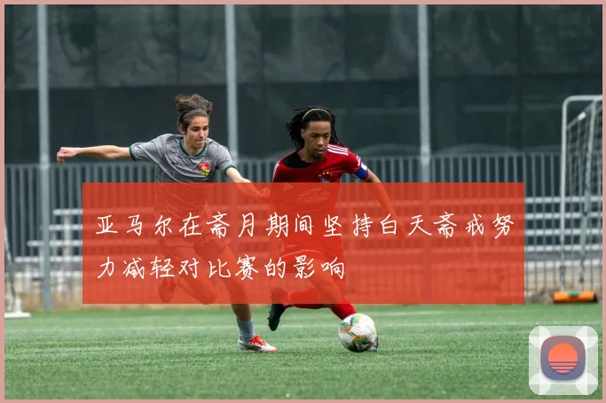 亚马尔在斋月期间坚持白天斋戒努力减轻对比赛的影响