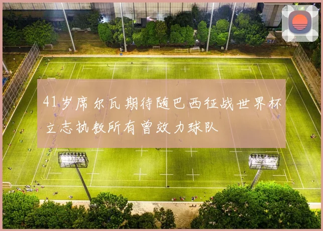 41岁席尔瓦期待随巴西征战世界杯立志执教所有曾效力球队