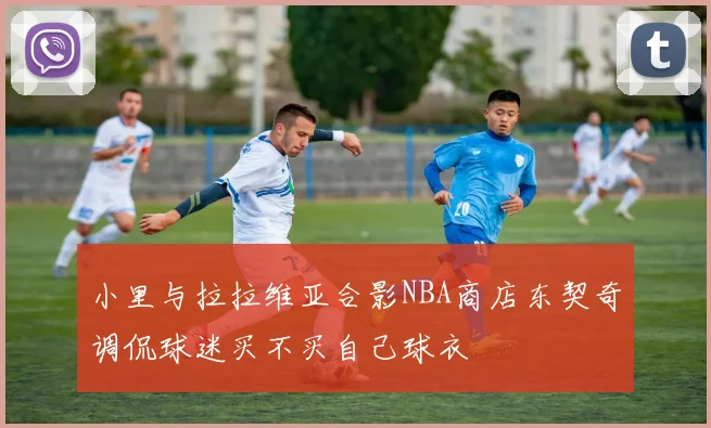 小里与拉拉维亚合影NBA商店东契奇调侃球迷买不买自己球衣