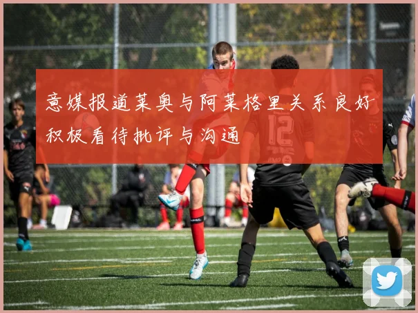 意媒报道莱奥与阿莱格里关系良好积极看待批评与沟通
