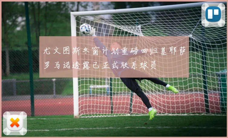 尤文图斯冬窗计划重磅回归基耶萨罗马诺透露已正式联系球员