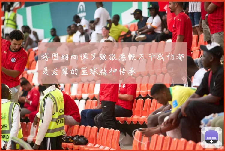 塔图姆向保罗致敬感慨万千我们都是后辈的篮球精神传承