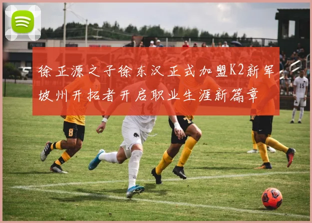 徐正源之子徐东汉正式加盟K2新军坡州开拓者开启职业生涯新篇章