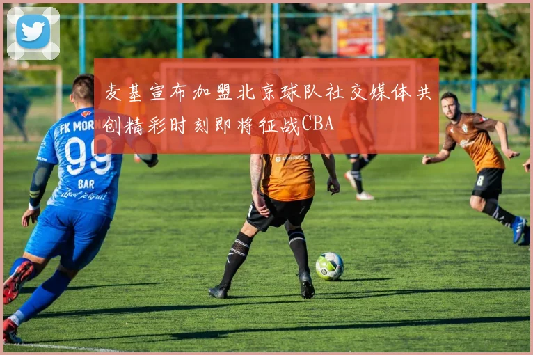 麦基宣布加盟北京球队社交媒体共创精彩时刻即将征战CBA