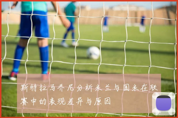 斯特拉马乔尼分析米兰与国米在联赛中的表现差异与原因