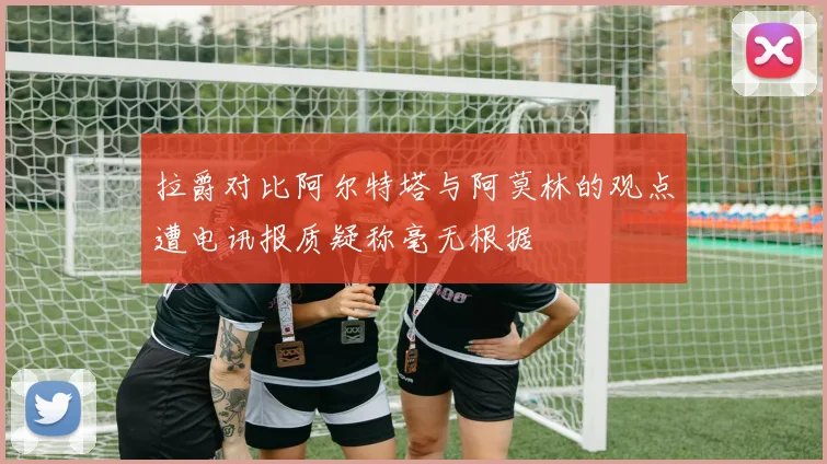 拉爵对比阿尔特塔与阿莫林的观点遭电讯报质疑称毫无根据