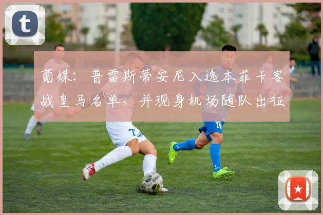 葡媒：普雷斯蒂安尼入选本菲卡客战皇马名单，并现身机场随队出征