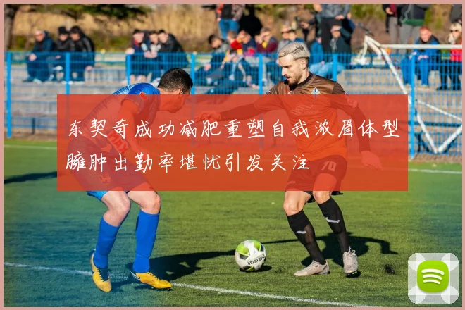 东契奇成功减肥重塑自我浓眉体型臃肿出勤率堪忧引发关注