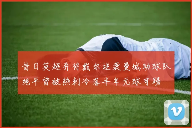 昔日英超弃将戴尔逆袭曼城助球队绝平曾被热刺冷落半年无球可踢