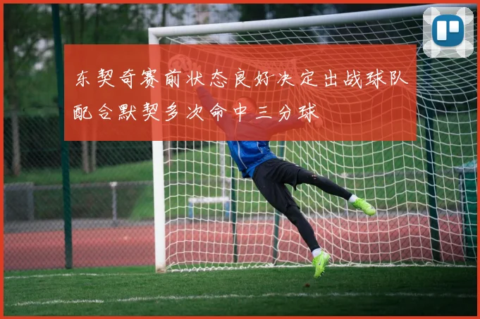 东契奇赛前状态良好决定出战球队配合默契多次命中三分球