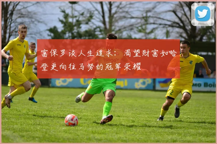 富保罗谈人生追求：渴望财富如哈登更向往马努的冠军荣耀