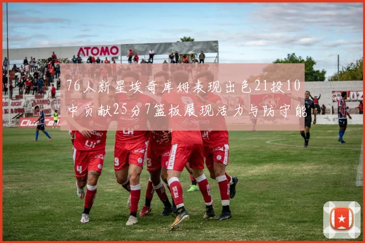 76人新星埃奇库姆表现出色21投10中贡献25分7篮板展现活力与防守能力