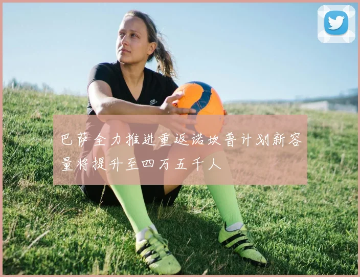 巴萨全力推进重返诺坎普计划新容量将提升至四万五千人