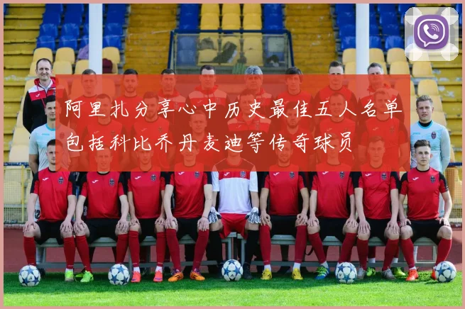 阿里扎分享心中历史最佳五人名单包括科比乔丹麦迪等传奇球员