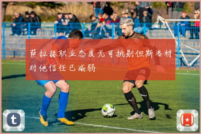 萨拉赫职业态度无可挑剔但斯洛特对他信任已减弱