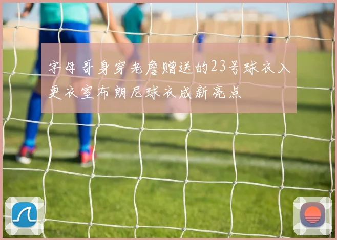 字母哥身穿老詹赠送的23号球衣入更衣室布朗尼球衣成新亮点