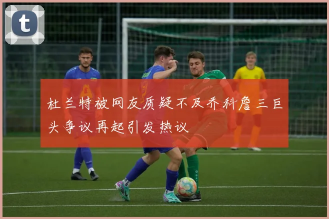 杜兰特被网友质疑不及乔科詹三巨头争议再起引发热议
