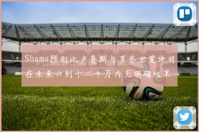 Shams预测比卢普斯与罗齐尔案件将在未来六到十二个月内无明确结果