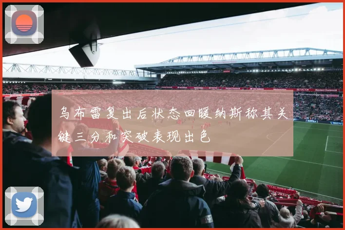 乌布雷复出后状态回暖纳斯称其关键三分和突破表现出色