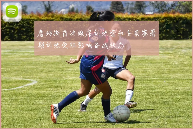 詹姆斯首次缺席训练营和季前赛暑期训练受阻影响备战状态