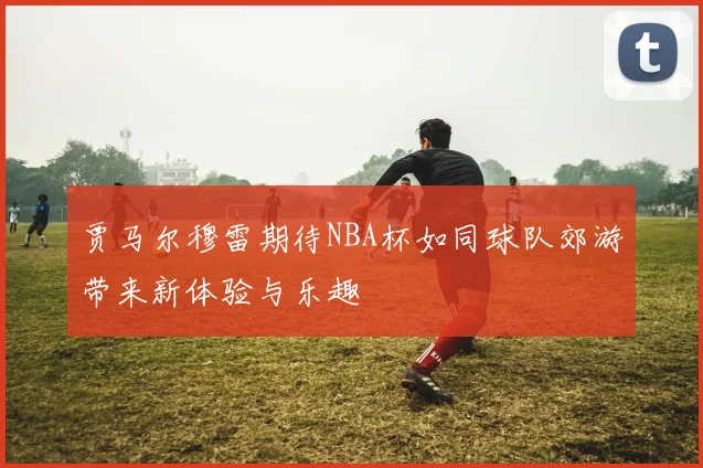 贾马尔穆雷期待NBA杯如同球队郊游带来新体验与乐趣