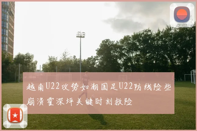 越南U22攻势如潮国足U22防线险些崩溃霍深坪关键时刻救险