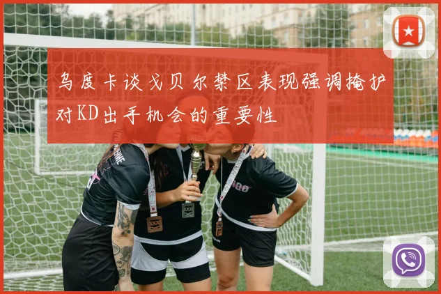 乌度卡谈戈贝尔禁区表现强调掩护对KD出手机会的重要性