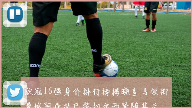 欧冠16强身价排行榜揭晓皇马领衔曼城阿森纳巴黎切尔西紧随其后