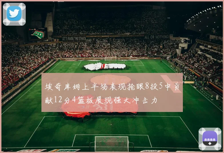 埃奇库姆上半场表现抢眼8投5中贡献12分4篮板展现强大冲击力