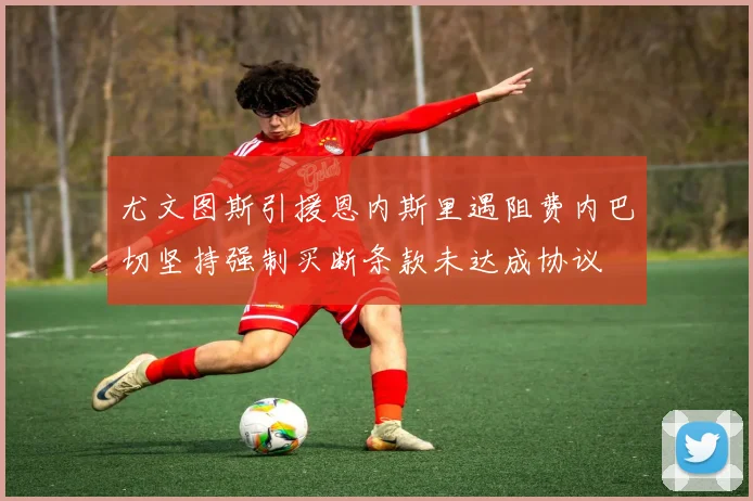 尤文图斯引援恩内斯里遇阻费内巴切坚持强制买断条款未达成协议