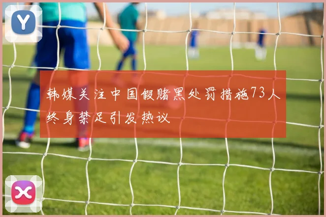 韩媒关注中国假赌黑处罚措施73人终身禁足引发热议