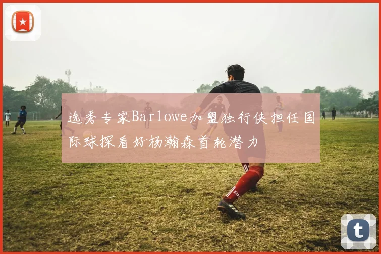 选秀专家Barlowe加盟独行侠担任国际球探看好杨瀚森首轮潜力