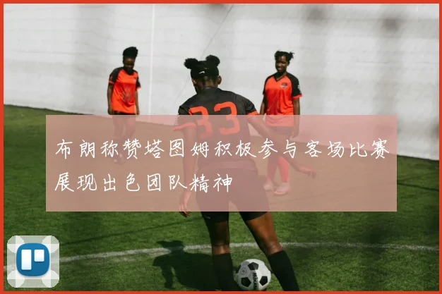 布朗称赞塔图姆积极参与客场比赛展现出色团队精神