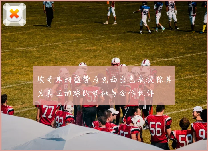 埃奇库姆盛赞马克西出色表现称其为真正的球队领袖与合作伙伴